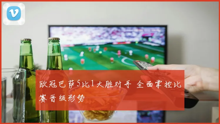 欧冠巴萨5比1大胜对手 全面掌控比赛晋级形势