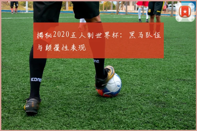 揭秘2020五人制世界杯：黑马队伍与颠覆性表现
