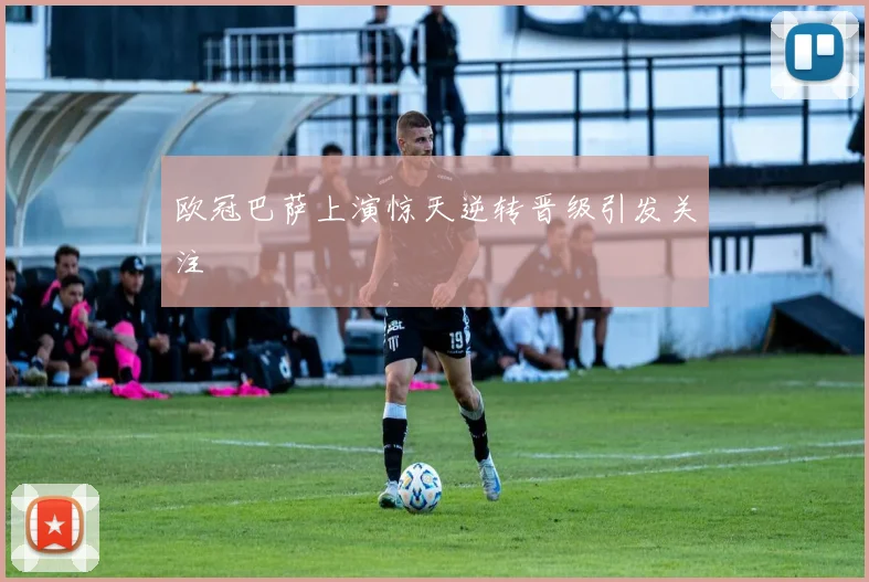 欧冠巴萨上演惊天逆转晋级引发关注