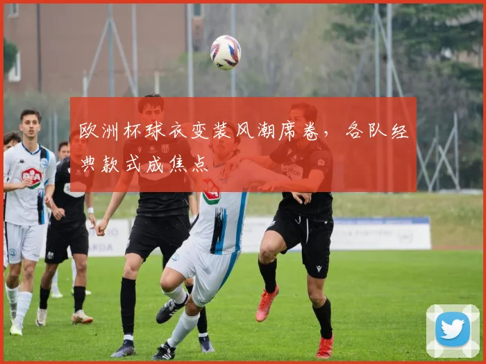 欧洲杯球衣变装风潮席卷，各队经典款式成焦点