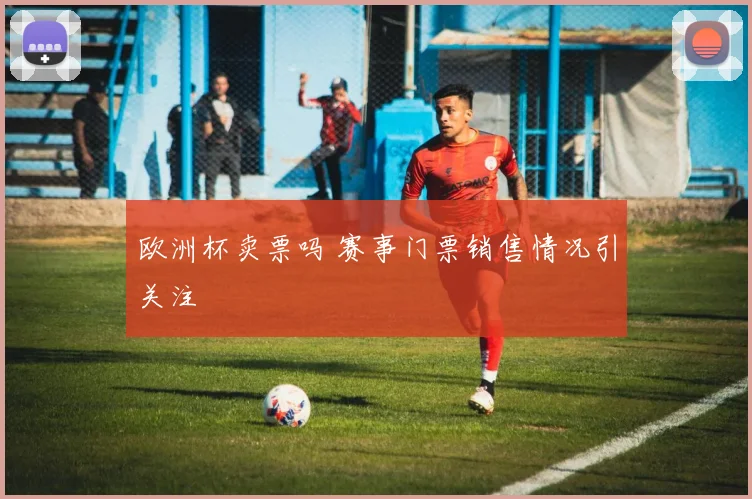 欧洲杯卖票吗 赛事门票销售情况引关注
