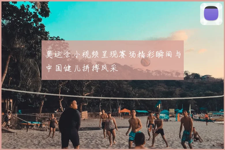 奥运会小视频呈现赛场精彩瞬间与中国健儿拼搏风采