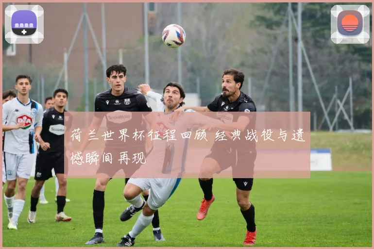 荷兰世界杯征程回顾 经典战役与遗憾瞬间再现