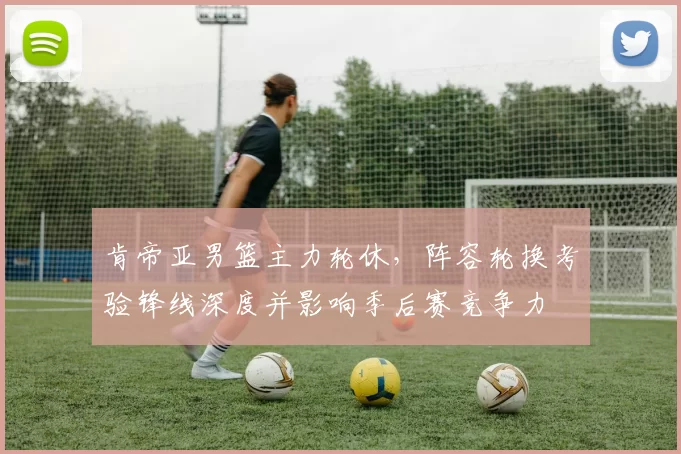 肯帝亚男篮主力轮休,阵容轮换考验锋线深度并影响季后赛竞争力