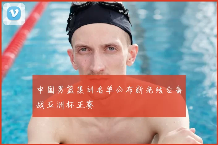 中国男篮集训名单公布新老结合备战亚洲杯正赛