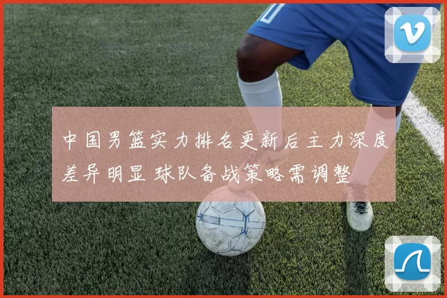 中国男篮实力排名更新后主力深度差异明显 球队备战策略需调整