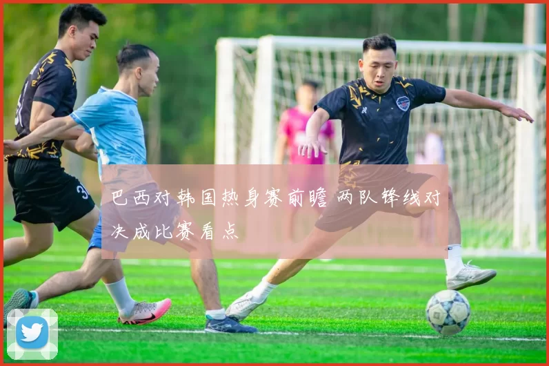 巴西对韩国热身赛前瞻 两队锋线对决成比赛看点