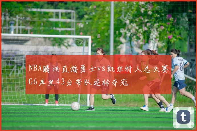 NBA腾讯直播勇士vs凯尔特人总决赛G6库里43分带队逆转夺冠