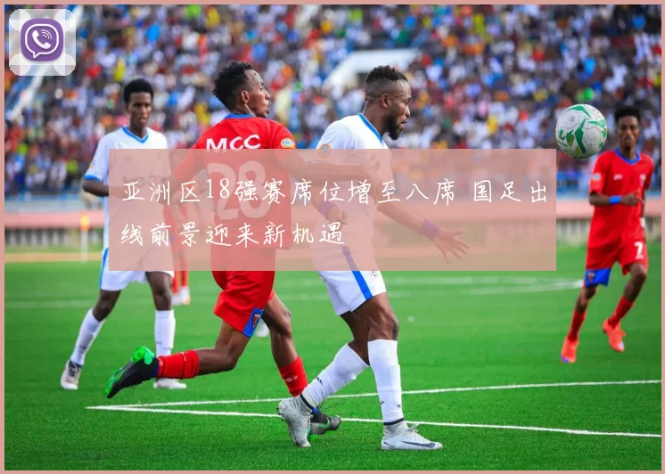 亚洲区18强赛席位增至八席 国足出线前景迎来新机遇