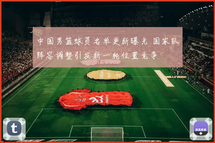 中国男篮球员名单更新曝光 国家队阵容调整引发新一轮位置竞争