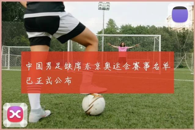 中国男足缺席东京奥运会赛事名单已正式公布