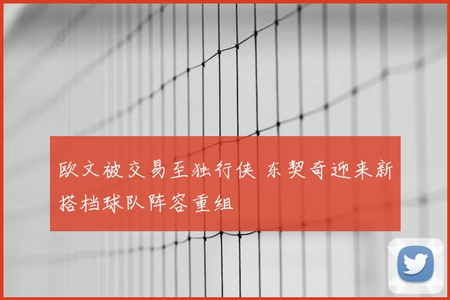 欧文被交易至独行侠 东契奇迎来新搭档球队阵容重组