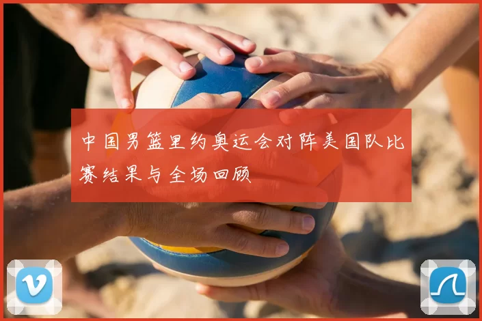 中国男篮里约奥运会对阵美国队比赛结果与全场回顾