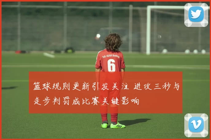 篮球规则更新引发关注 进攻三秒与走步判罚成比赛关键影响