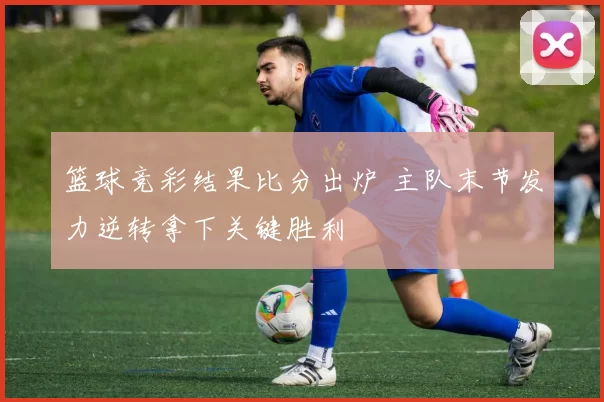 篮球竞彩结果比分出炉 主队末节发力逆转拿下关键胜利