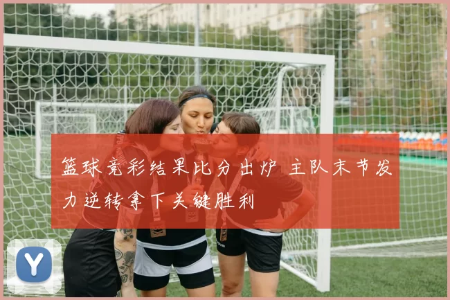 篮球竞彩结果比分出炉 主队末节发力逆转拿下关键胜利