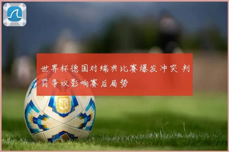 世界杯德国对瑞典比赛爆发冲突 判罚争议影响赛后局势