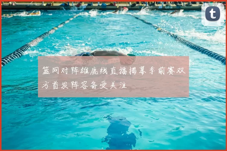 篮网对阵雄鹿线直播揭幕季前赛双方首发阵容备受关注