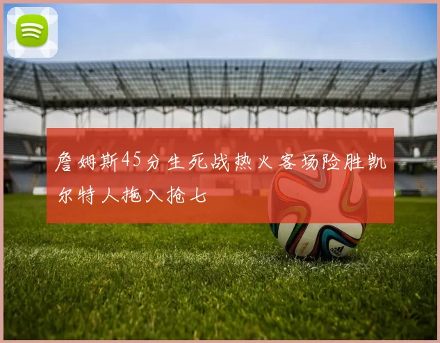 詹姆斯45分生死战热火客场险胜凯尔特人拖入抢七