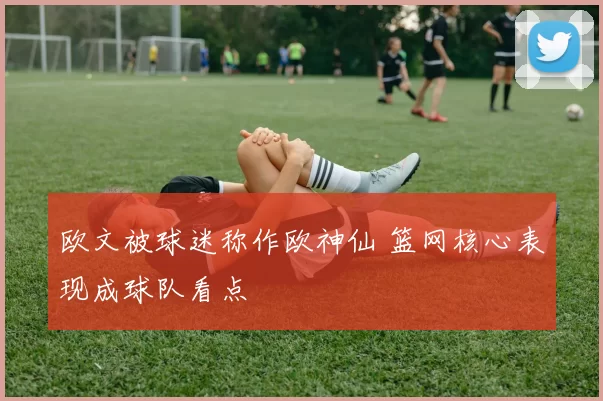 欧文被球迷称作欧神仙 篮网核心表现成球队看点