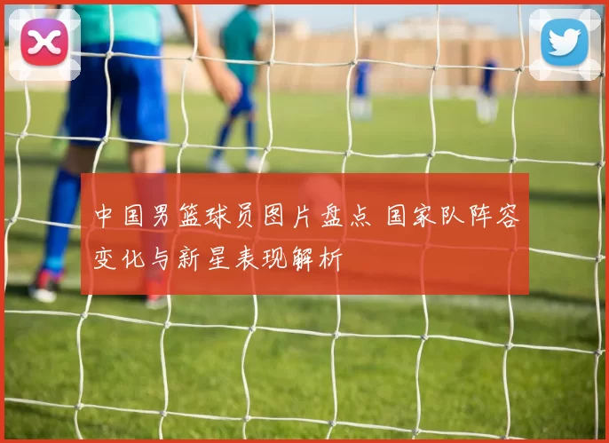 中国男篮球员图片盘点 国家队阵容变化与新星表现解析