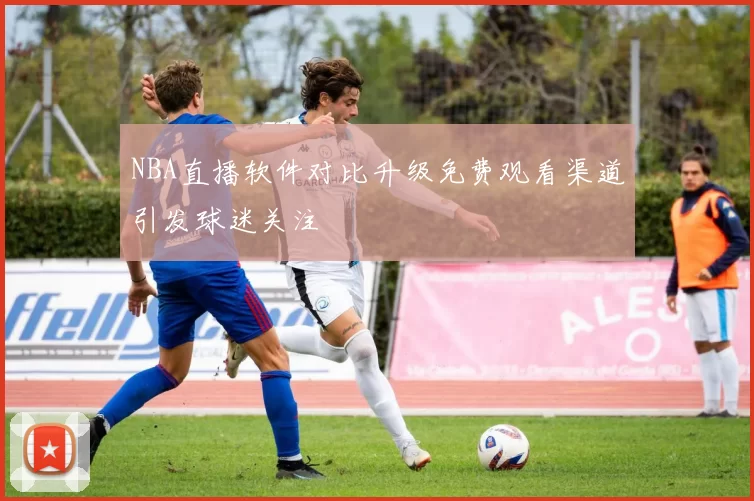 NBA直播软件对比升级免费观看渠道引发球迷关注