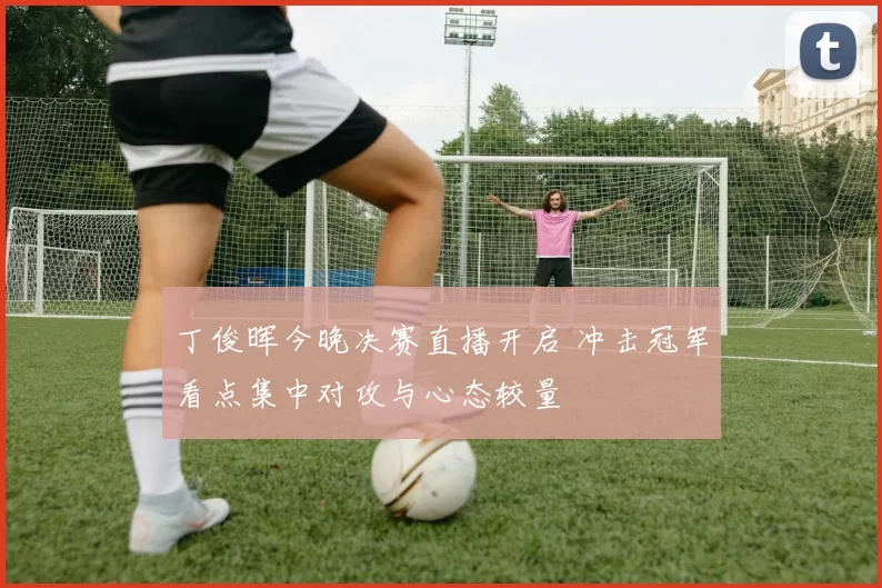 丁俊晖今晚决赛直播开启 冲击冠军看点集中对攻与心态较量