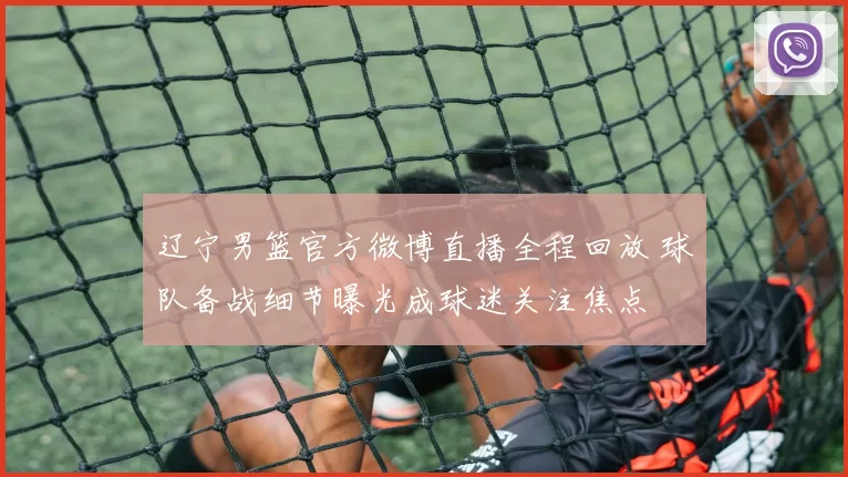 辽宁男篮官方微博直播全程回放 球队备战细节曝光成球迷关注焦点