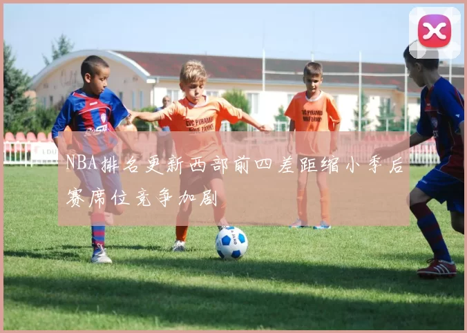 NBA排名更新西部前四差距缩小季后赛席位竞争加剧