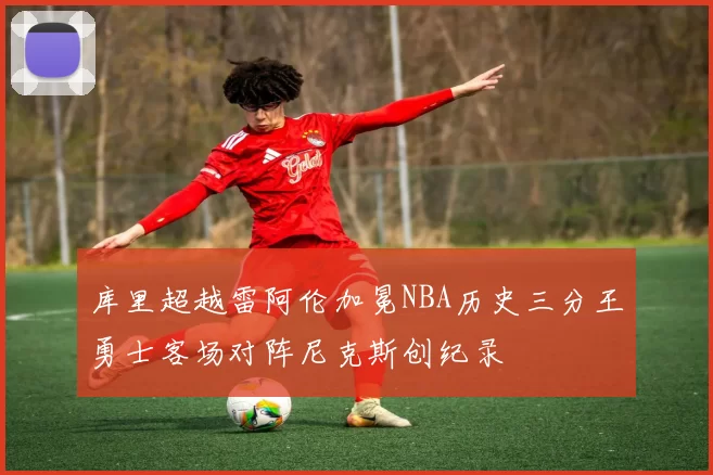 库里超越雷阿伦加冕NBA历史三分王勇士客场对阵尼克斯创纪录