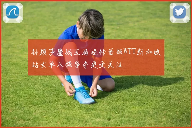 孙颖莎鏖战五局逆转晋级WTT新加坡站女单八强争夺更受关注