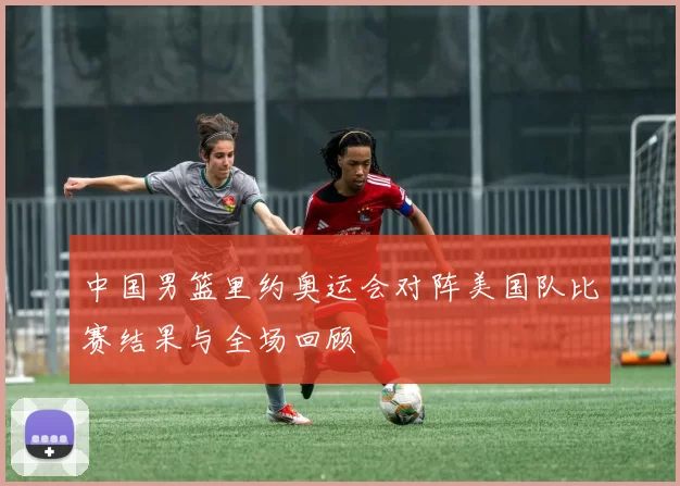 中国男篮里约奥运会对阵美国队比赛结果与全场回顾