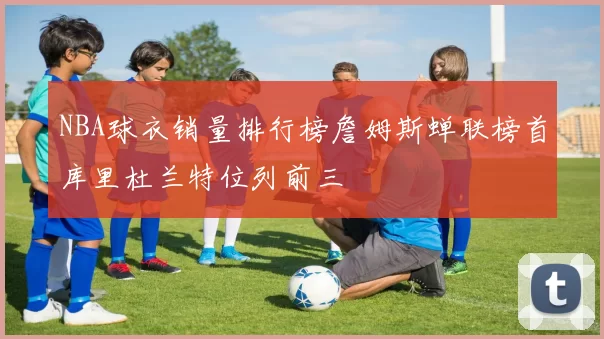 NBA球衣销量排行榜詹姆斯蝉联榜首库里杜兰特位列前三