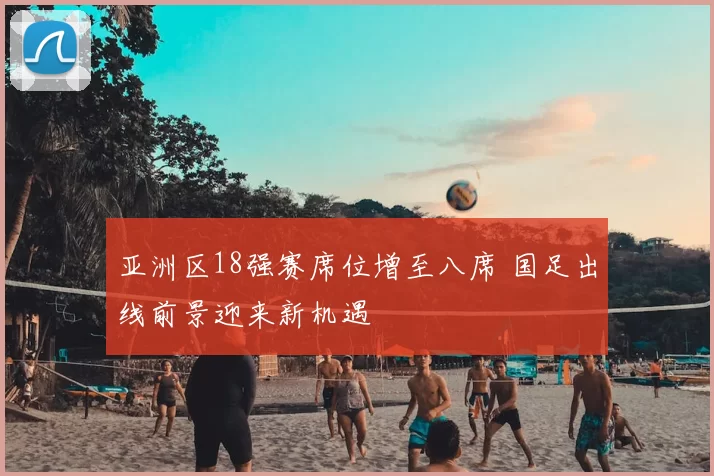 亚洲区18强赛席位增至八席 国足出线前景迎来新机遇