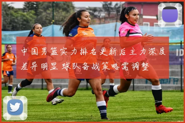 中国男篮实力排名更新后主力深度差异明显 球队备战策略需调整