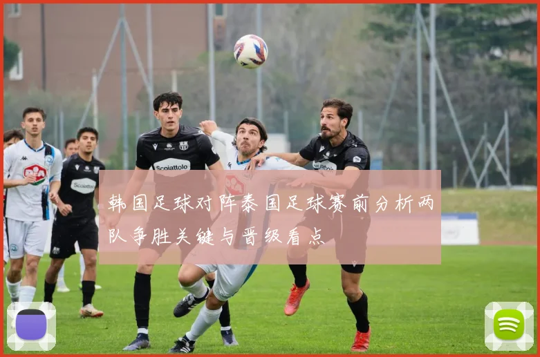 韩国足球对阵泰国足球赛前分析两队争胜关键与晋级看点