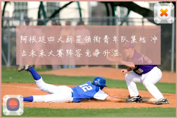 阿根廷四大新星领衔青年队集结 冲击未来大赛阵容竞争升温
