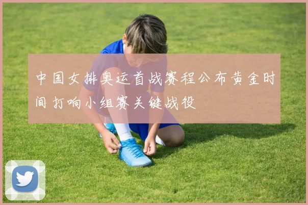 中国女排奥运首战赛程公布黄金时间打响小组赛关键战役