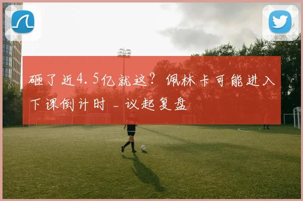 砸了近4.5亿就这?佩林卡可能进入下课倒计时 _ 议起复盘