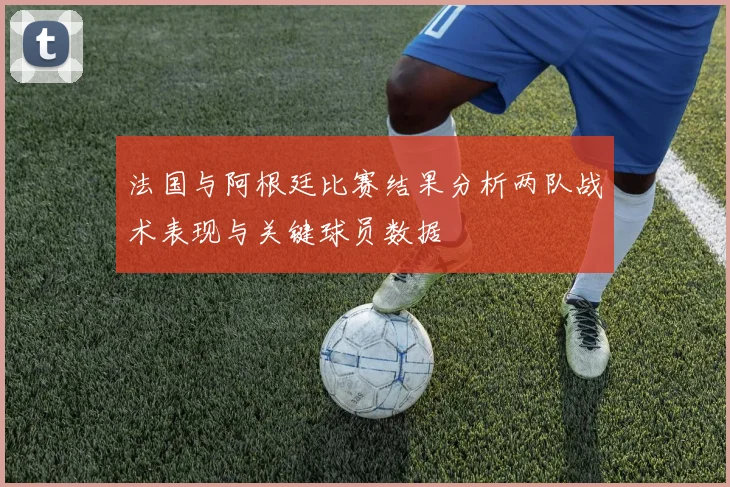 法国与阿根廷比赛结果分析两队战术表现与关键球员数据