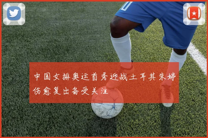 中国女排奥运首秀迎战土耳其朱婷伤愈复出备受关注
