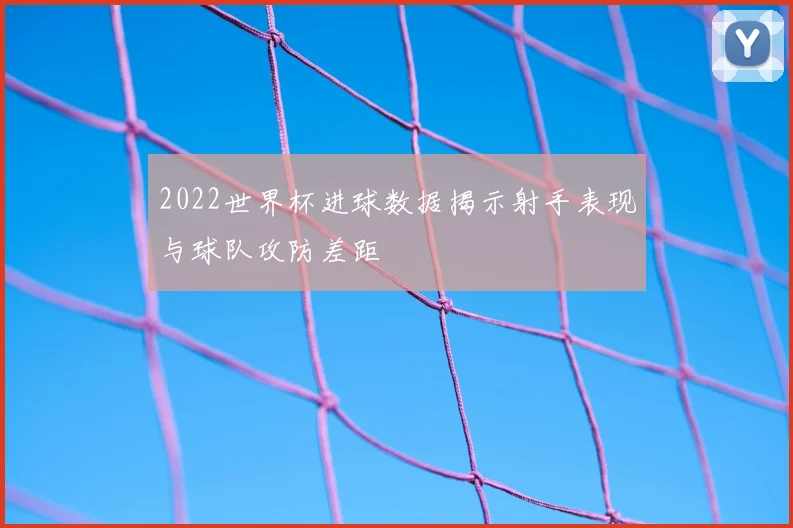 2022世界杯进球数据揭示射手表现与球队攻防差距