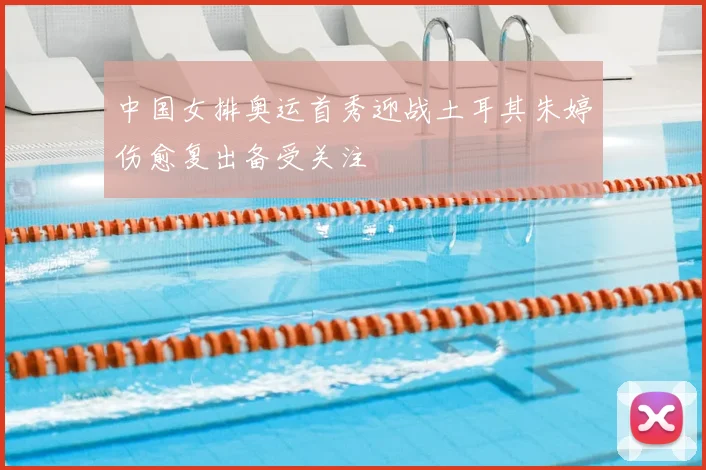 中国女排奥运首秀迎战土耳其朱婷伤愈复出备受关注