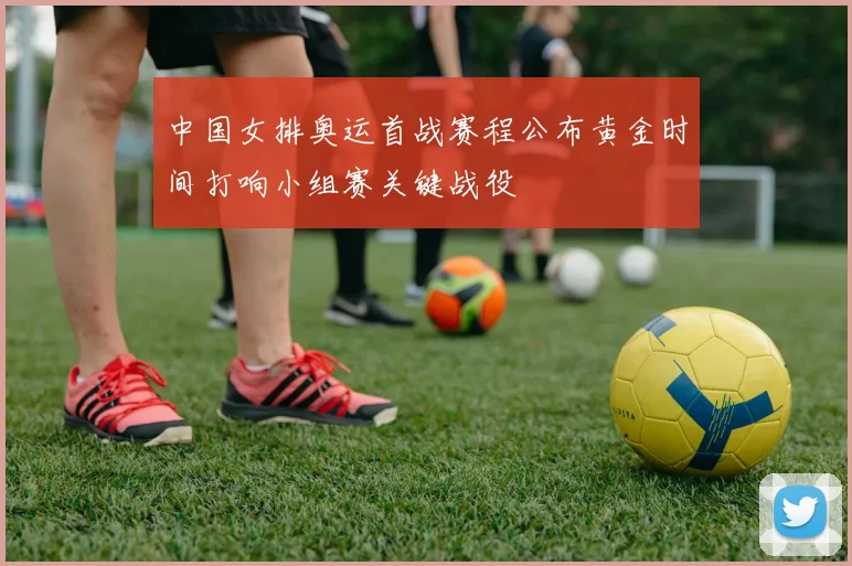 中国女排奥运首战赛程公布黄金时间打响小组赛关键战役