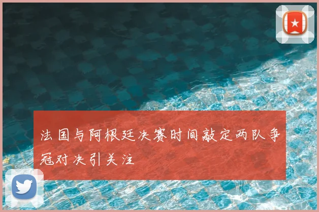 法国与阿根廷决赛时间敲定两队争冠对决引关注