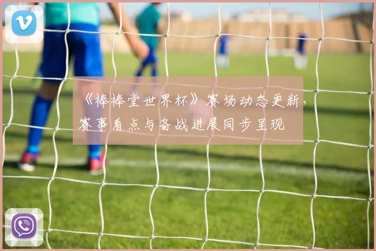 《棒棒堂世界杯》赛场动态更新,赛事看点与备战进展同步呈现