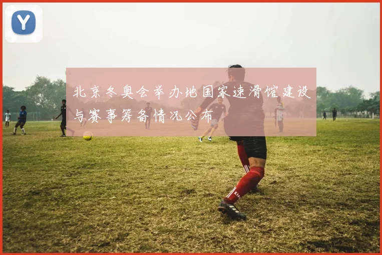 北京冬奥会举办地国家速滑馆建设与赛事筹备情况公布