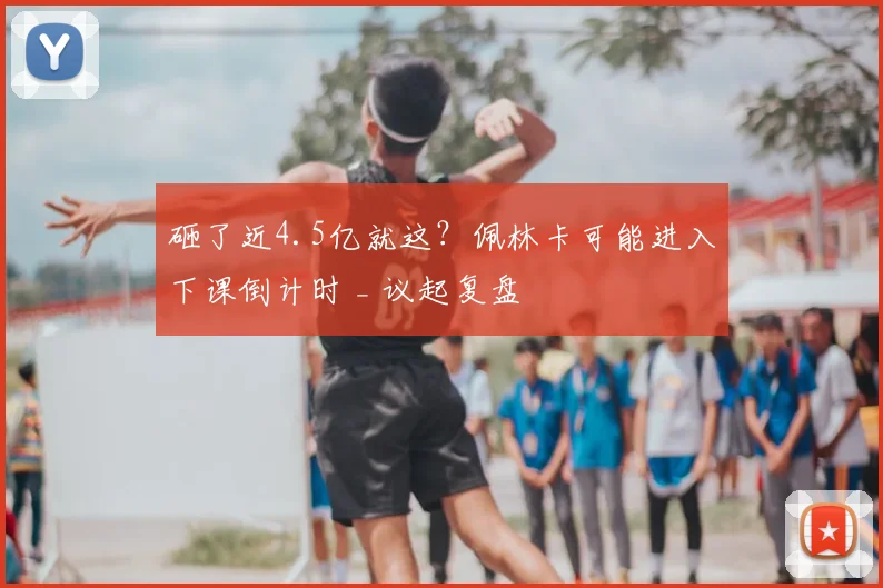 砸了近4.5亿就这?佩林卡可能进入下课倒计时 _ 议起复盘