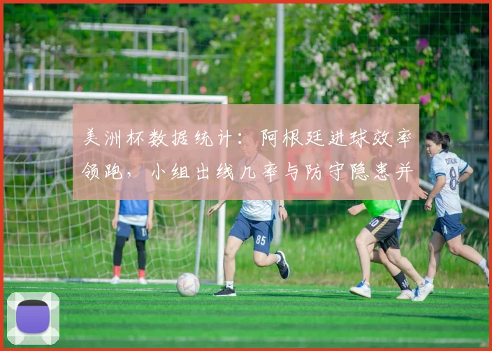 美洲杯数据统计：阿根廷进球效率领跑，小组出线几率与防守隐患并存